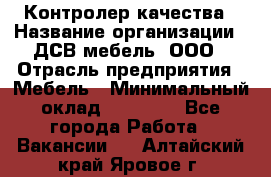 Контролер качества › Название организации ­ ДСВ мебель, ООО › Отрасль предприятия ­ Мебель › Минимальный оклад ­ 16 500 - Все города Работа » Вакансии   . Алтайский край,Яровое г.